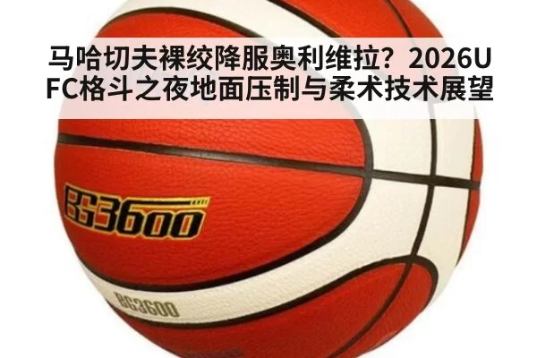马哈切夫裸绞降服奥利维拉?2026UFC格斗之夜地面压制与柔术技术展望